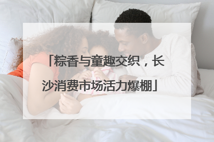 粽香与童趣交织，长沙消费市场活力爆棚