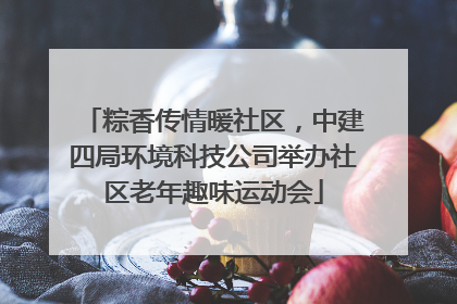 粽香传情暖社区，中建四局环境科技公司举办社区老年趣味运动会