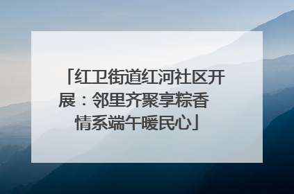 红卫街道红河社区开展：邻里齐聚享粽香 情系端午暖民心