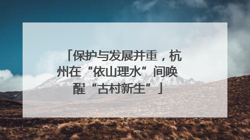 保护与发展并重，杭州在“依山理水”间唤醒“古村新生”