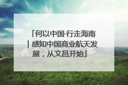 何以中国·行走海南｜感知中国商业航天发展，从文昌开始