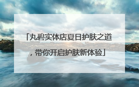 丸碧实体店夏日护肤之道，带你开启护肤新体验