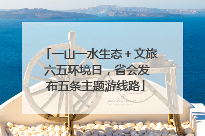 一山一水生态＋文旅 六五环境日，省会发布五条主题游线路