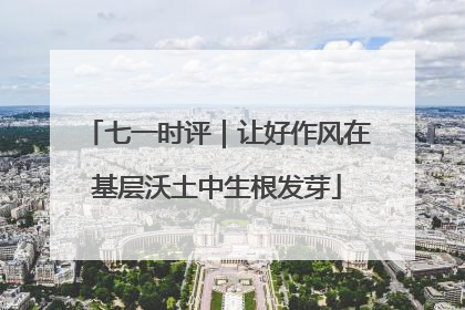 七一时评｜让好作风在基层沃土中生根发芽
