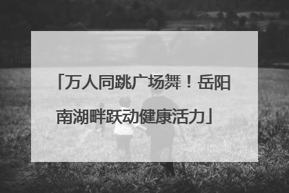 万人同跳广场舞！岳阳南湖畔跃动健康活力