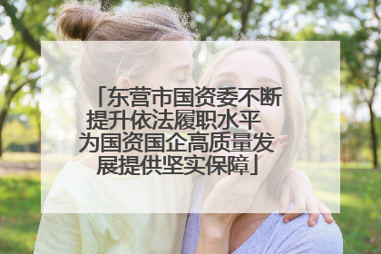 东营市国资委不断提升依法履职水平 为国资国企高质量发展提供坚实保障