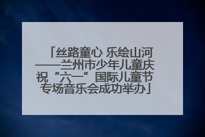 丝路童心 乐绘山河——兰州市少年儿童庆祝“六一”国际儿童节专场音乐会成功举办