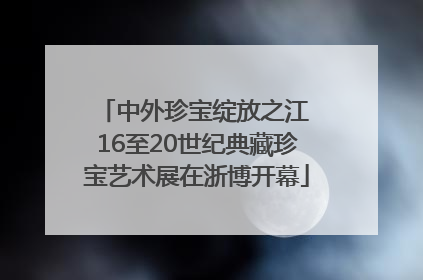 中外珍宝绽放之江 16至20世纪典藏珍宝艺术展在浙博开幕