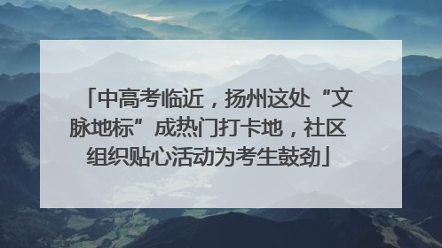中高考临近，扬州这处“文脉地标”成热门打卡地，社区组织贴心活动为考生鼓劲
