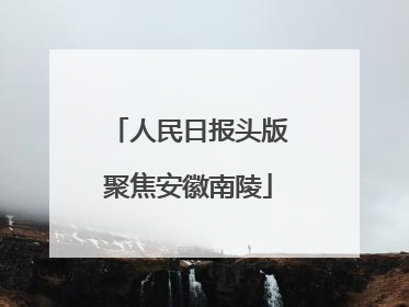 人民日报头版聚焦安徽南陵