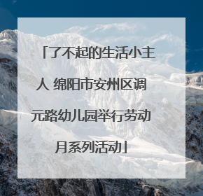 了不起的生活小主人 绵阳市安州区调元路幼儿园举行劳动月系列活动