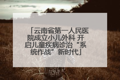 云南省第一人民医院成立小儿外科 开启儿童疾病诊治“系统作战”新时代