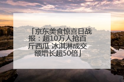京东美食惊喜日战报：超10万人抢百斤西瓜 冰淇淋成交额增长超50倍