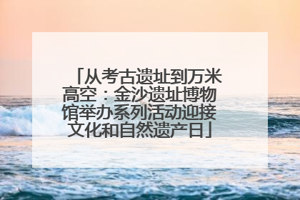 从考古遗址到万米高空：金沙遗址博物馆举办系列活动迎接文化和自然遗产日