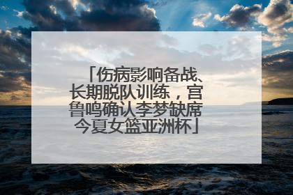 伤病影响备战、长期脱队训练，宫鲁鸣确认李梦缺席今夏女篮亚洲杯
