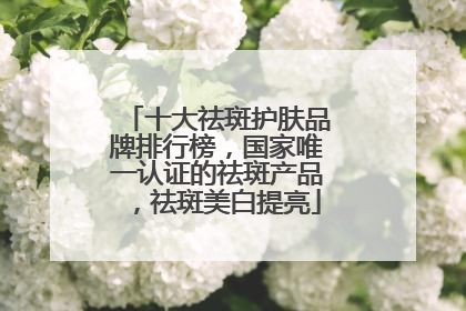 十大祛斑护肤品牌排行榜，国家唯一认证的祛斑产品，祛斑美白提亮