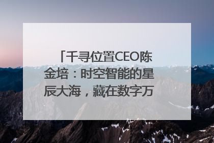 千寻位置CEO陈金培：时空智能的星辰大海，藏在数字万象与人间烟火中