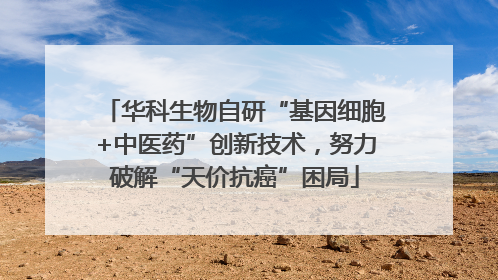 华科生物自研“基因细胞+中医药”创新技术，努力破解“天价抗癌”困局