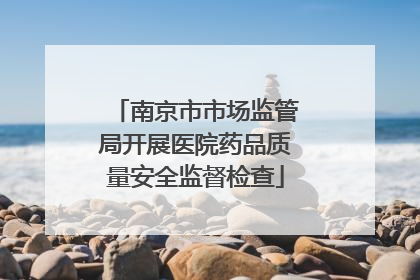 南京市市场监管局开展医院药品质量安全监督检查