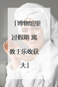 博物馆里过假期 寓教于乐收获大