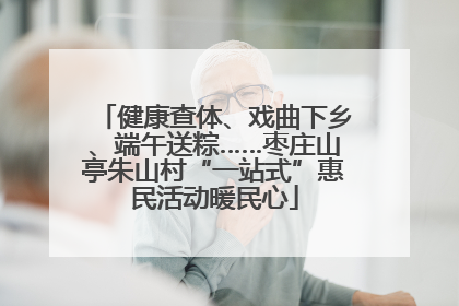 健康查体、戏曲下乡、端午送粽……枣庄山亭朱山村“一站式”惠民活动暖民心