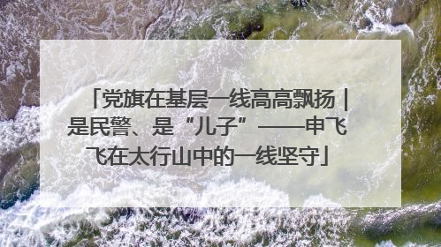 党旗在基层一线高高飘扬｜是民警、是“儿子”——申飞飞在太行山中的一线坚守
