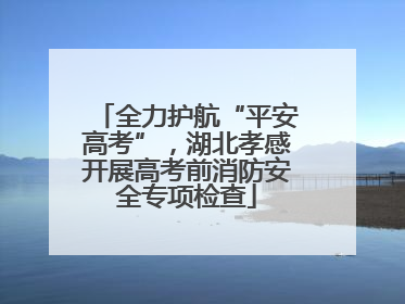 全力护航“平安高考”，湖北孝感开展高考前消防安全专项检查