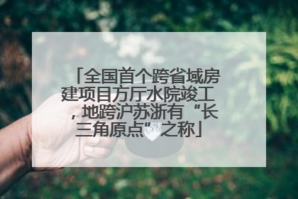 全国首个跨省域房建项目方厅水院竣工，地跨沪苏浙有“长三角原点”之称