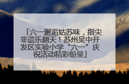 六一邂逅姑苏味，指尖非遗乐翻天！苏州吴中开发区实验小学“六一”庆祝活动精彩纷呈