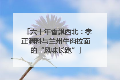 六十年香飘西北：孝正调料与兰州牛肉拉面的“风味长跑”