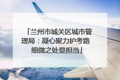 兰州市城关区城市管理局：凝心聚力护考路 细微之处显担当