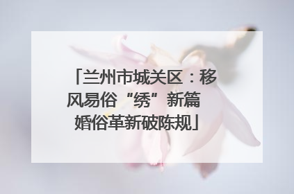 兰州市城关区：移风易俗“绣”新篇 婚俗革新破陈规