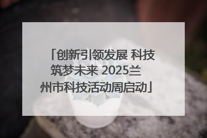创新引领发展 科技筑梦未来 2025兰州市科技活动周启动