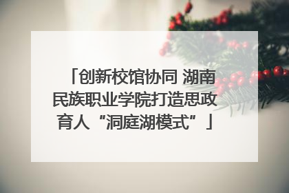 创新校馆协同 湖南民族职业学院打造思政育人“洞庭湖模式”