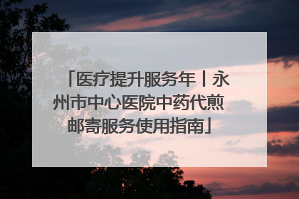 医疗提升服务年丨永州市中心医院中药代煎邮寄服务使用指南