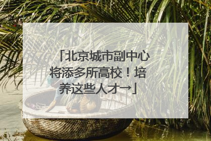 北京城市副中心将添多所高校！培养这些人才→