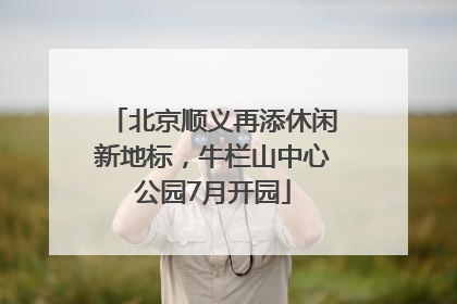 北京顺义再添休闲新地标，牛栏山中心公园7月开园