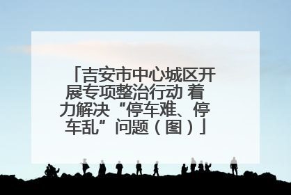 吉安市中心城区开展专项整治行动 着力解决“停车难、停车乱”问题（图）