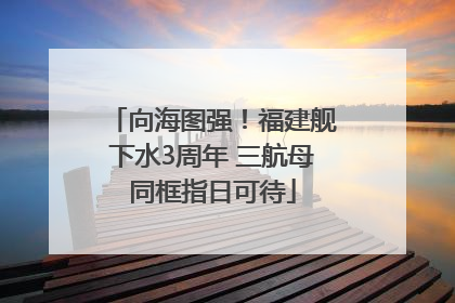 向海图强！福建舰下水3周年 三航母同框指日可待