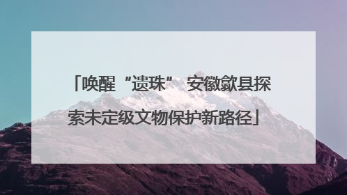 唤醒“遗珠” 安徽歙县探索未定级文物保护新路径