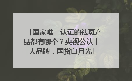 国家唯一认证的祛斑产品都有哪个？央视公认十大品牌，国货白月光