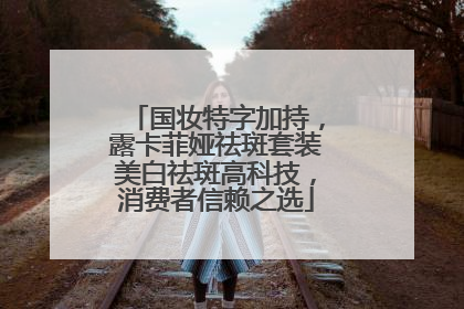 国妆特字加持，露卡菲娅祛斑套装美白祛斑高科技，消费者信赖之选