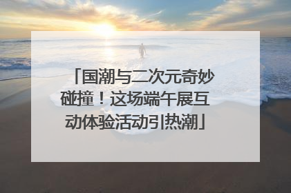 国潮与二次元奇妙碰撞！这场端午展互动体验活动引热潮