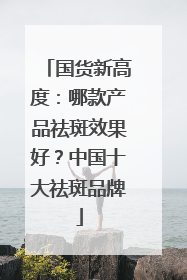 国货新高度：哪款产品祛斑效果好？中国十大祛斑品牌
