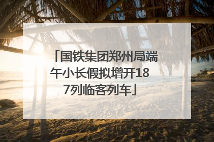 国铁集团郑州局端午小长假拟增开187列临客列车