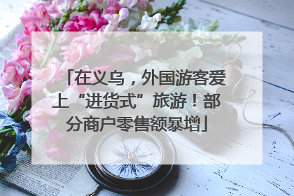 在义乌，外国游客爱上“进货式”旅游！部分商户零售额暴增