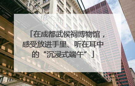 在成都武侯祠博物馆，感受放进手里、听在耳中的“沉浸式端午”