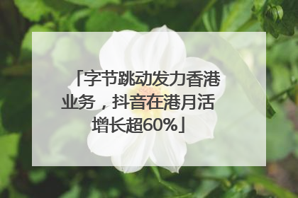 字节跳动发力香港业务，抖音在港月活增长超60%