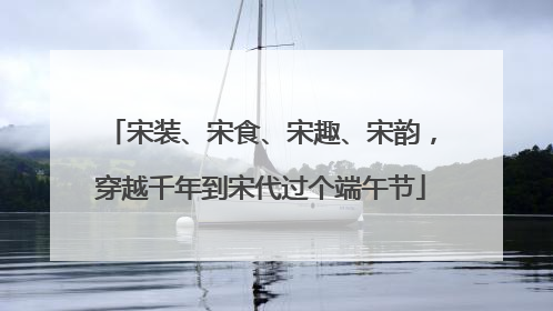 宋装、宋食、宋趣、宋韵，穿越千年到宋代过个端午节