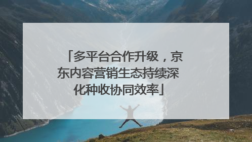 多平台合作升级，京东内容营销生态持续深化种收协同效率